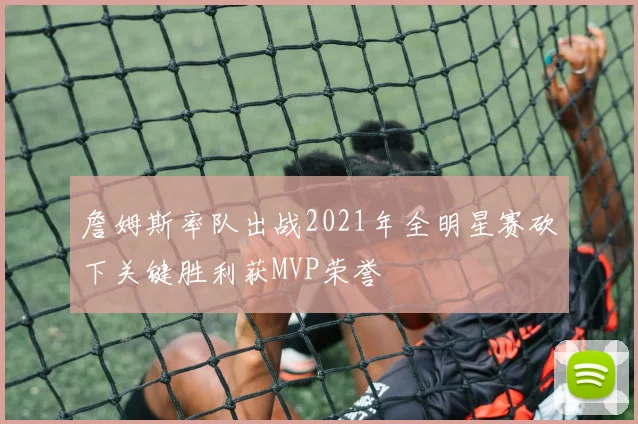 詹姆斯率队出战2021年全明星赛砍下关键胜利获MVP荣誉